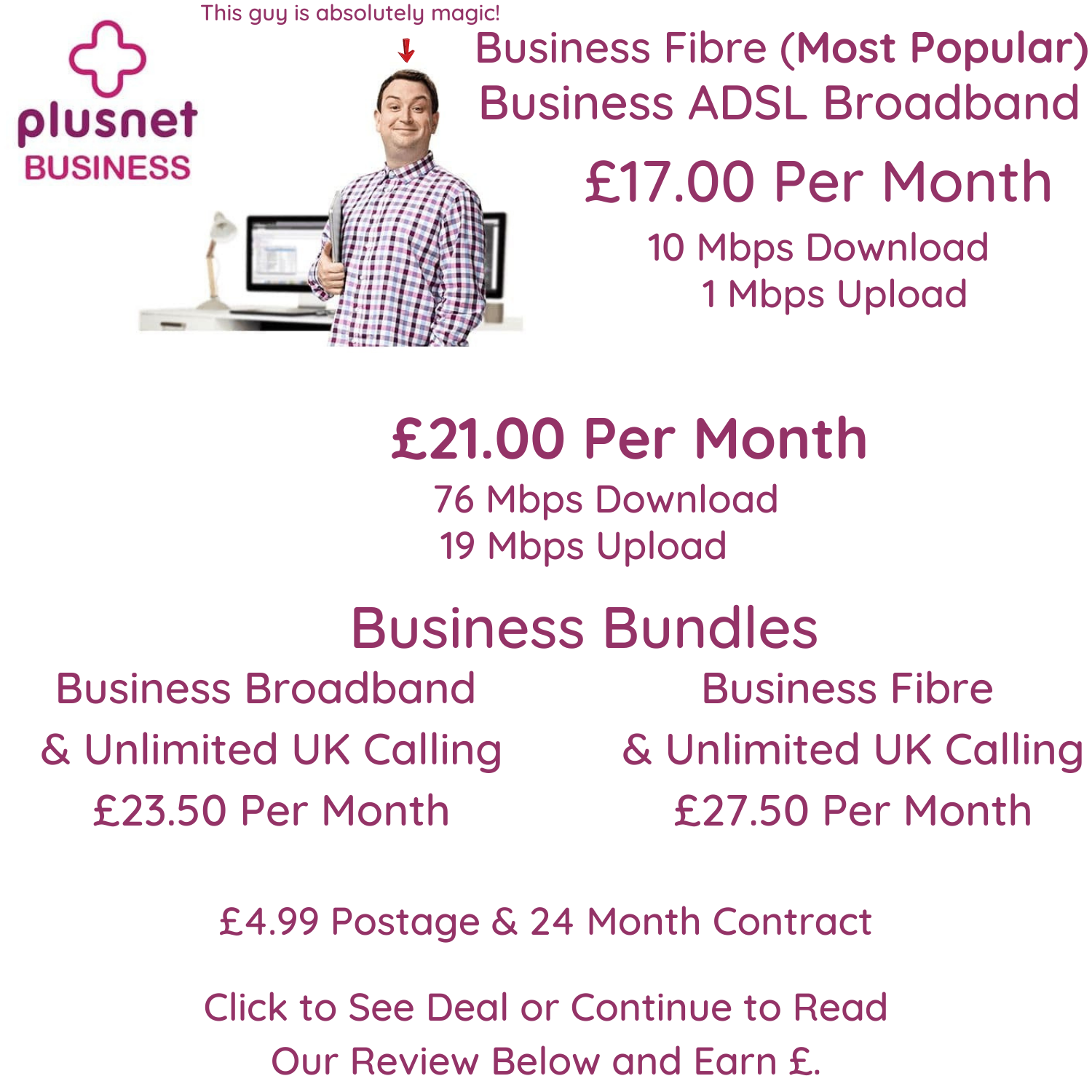 Plusnet Business Broadband from £17 per month for ADSL 10 Mbps download speeds and 1 Mbps upload speeds or £21.00 per month for business fibre with 76 Mbps download speeds and 19 Mbps upload speeds.