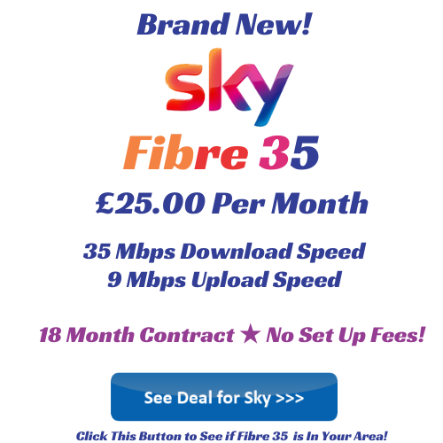 Sky Fibre 35 offers 35 Mbps download speeds and 9 Mbps upload speeds and is ideal for small to medium sized households. You can get Sky Fibre 35 for only £25 per month with free set up fees for a limited time. Click image to get deal and see if Sky 35 is available in your area.