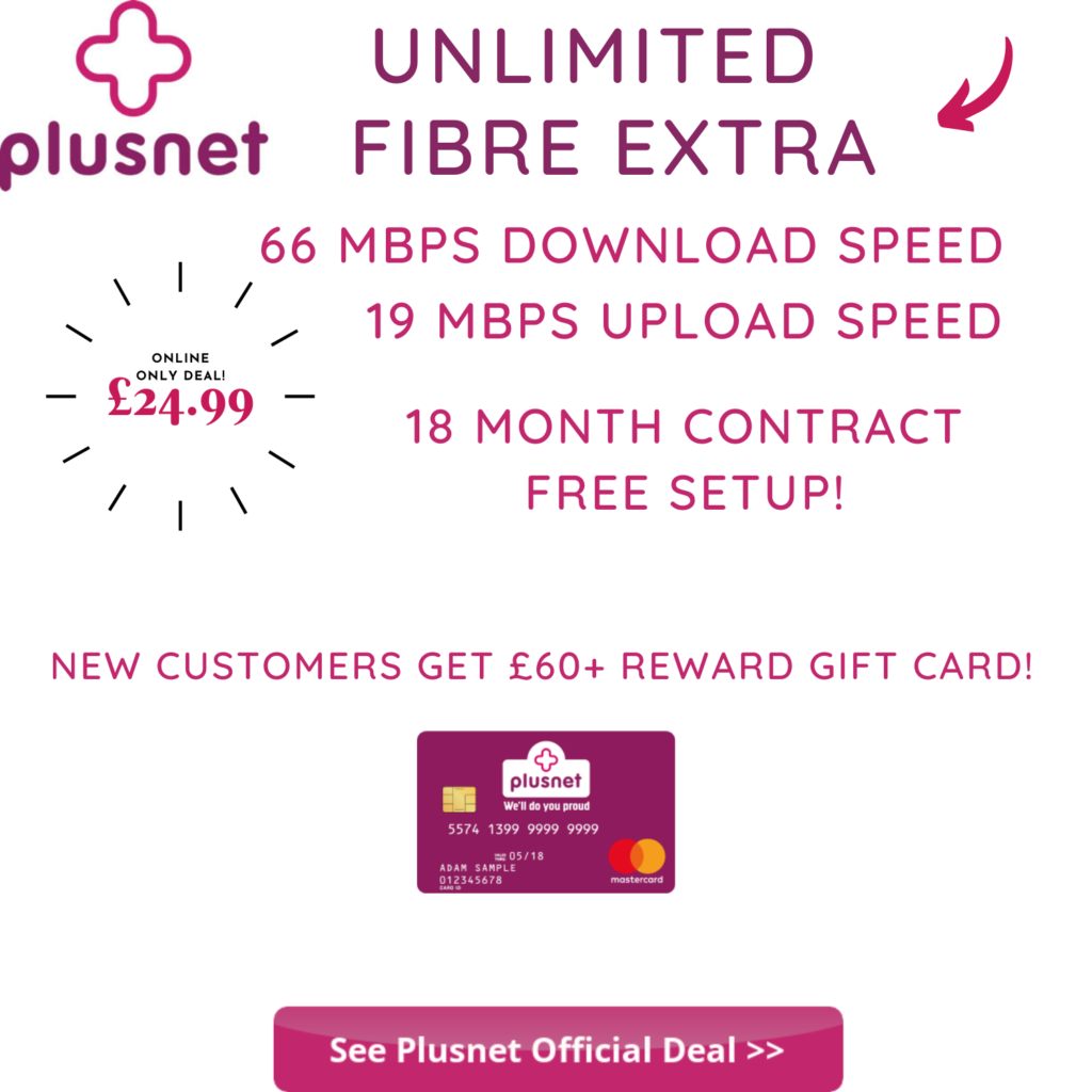 Plusnet Unlimited Fibre Extra offers 66 Mbps average download speeds with 19 Mbps upload speed. New customers can get a £60 Reward Mastercard. Unlimited Fibre Extra is £24.99 per month based on an 18 month contract. Click the image to visit Plusnet and see if this incredible offer is available in your area. 